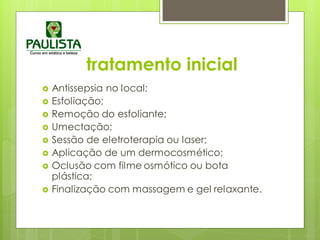 tratamento inicial
 Antissepsia no local;
 Esfoliação;
 Remoção do esfoliante;
 Umectação;
 Sessão de eletroterapia ou laser;
 Aplicação de um dermocosmético;
 Oclusão com filme osmótico ou bota
plástica;
 Finalização com massagem e gel relaxante.
 