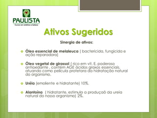 Ativos Sugeridos
Sinergia de ativos:
 Óleo essencial de melaleuca ( bactericida, fungicida e
ação reparadora)
 Óleo vegetal de girassol ( rico em vit. E, poderoso
antioxidante , contém AGE ácidos graxos essenciais,
atuando como película protetora da hidratação natural
do organismo.
 Uréia (emoliente e hidratante) 10%.
 Alantoína ( hidratante, estimula a produçaõ da ureia
natural do nosso organismo) 2%.
 