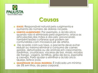 Causas
 IDADE: Responsável natural pelo surgimento e
aumento do número de dobras na pele.
 HÁBITOS ALIMENTARES: Por exemplo, o ácido úrico
quando não é eliminado pelo organismo, ataca as
articulações das mãos e dos pés, provocando
também lesões cutâneas que podem ser
confundidas com micoses e pé de atleta.
 De acordo com sua taxa, o paciente deve evitar
reduzir ou mesmo eliminar o consumo de carnes
gordas, defumadas ou de animais em crescimento,
sardinhas, crustáceos, vísceras de boi, miolo, miúdos
de frango, vagens, lentilhas, grão-de-bico, espinafre
e cerveja. Para ajudar a eliminar o ácido úrico:
Queijo, leite e ovos.
 QUANTIDADE DE ÁGUA INGERIDA: É indicado um mínimo
de 5% em litros, do peso corporal.
 