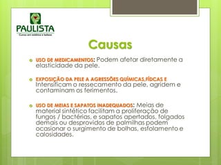 Causas
 USO DE MEDICAMENTOS: Podem afetar diretamente a
elasticidade da pele.
 EXPOSIÇÃO DA PELE A AGRESSÕES QUÍMICAS,FÍDCAS E
Intensificam o ressecamento da pele, agridem e
contaminam os ferimentos.
 USO DE MEIAS E SAPATOS INADEQUADOS: Meias de
material sintético facilitam a proliferação de
fungos / bactérias, e sapatos apertados, folgados
demais ou desprovidos de palmilhas podem
ocasionar o surgimento de bolhas, esfolamento e
calosidades.
 