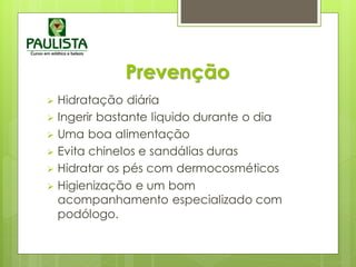 Prevenção
 Hidratação diária
 Ingerir bastante liquido durante o dia
 Uma boa alimentação
 Evita chinelos e sandálias duras
 Hidratar os pés com dermocosméticos
 Higienização e um bom
acompanhamento especializado com
podólogo.
 