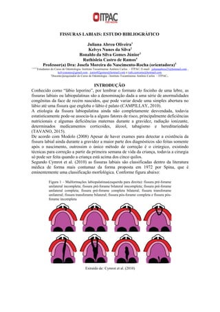 FISSURAS LABIAIS: ESTUDO BIBLIOGRÁFICO
Juliana Abreu Oliveira1
Kelvys Nunes da Silva2
Ronaldo da Silva Gomes Júnior3
Ruthisleia Castro de Ramos4
Professor(a) Dra: Josefa Moreira do Nascimento-Rocha (orientadora)5
1,2,3,4
Estudantes do Curso de Odontologia- Instituto Tocantinense Antônio Carlos – ITPAC; E-mail: julianaabreu23@hotmail.com ,
kelvysnunes@gmail.com , junior02gomes@hotmail.com e ruth.castroms@hotmail.com
5
Docente/pesquisador do Curso de Odontologia - Instituto Tocantinense Antônio Carlos – ITPAC;.
INTRODUÇÃO
Conhecido como “lábio leporino”, por lembrar o formato do focinho de uma lebre, as
fissuras labiais ou labiopalatinas são a denominação dada a uma série de anormalidades
congênitas da face de recém nascidos, que pode variar desde uma simples abertura no
lábio até uma fissura que engloba o lábio é palato (CAMPILLAY, 2010).
A etiologia da fissura labiopalatina ainda não completamente desvendada, todavia
estatisticamente pode-se associa-la a alguns fatores de risco, principalmente deficiências
nutricionais e algumas deficiências maternas durante a gravidez, radiação ionizante,
determinados medicamentos corticoides, álcool, tabagismo e hereditariedade
(TAVANO, 2015).
De acordo com Modolo (2008) Apesar de haver exames para detectar a existência da
fissura labial ainda durante a gravidez a maior parte dos diagnósticos são feitas somente
após o nascimento, outrossim o único método de correção é o cirúrgico, existindo
técnicas para correção a partir da primeira semana de vida da criança, todavia a cirurgia
só pode ser feita quando a criança está acima dos cinco quilos.
Segundo Cymrot et al. (2010) as fissuras labiais são classificadas dentro da literatura
médica de forma mais contumaz da forma proposta em 1972 por Spina, que é
eminentemente uma classificação morfológica. Conforme figura abaixo:
Figura 1 – Malformações labiopalatinas(esquerda para direita): fissura pré-forame
unilateral incompleta; fissura pré-forame bilateral imcompleta; fissura pré-forame
unilateral completa; fissura pré-forame completa bilateral; fissura transforame
unilateral; fissura transforame bilateral; fissura pós-forame completa e fissura pós-
forame incompleta
Extraído de: Cymrot et al. (2010)
 