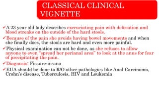 CLASSICAL CLINICAL
VIGNETTE
A 23 year old lady describes excruciating pain with defecation and
blood streaks on the outside of the hard stools.
Because of the pain she avoids having bowel movements and when
she finally does, the stools are hard and even more painful.
Physical examination can not be done, as she refuses to allow
anyone to even “spread her perianal area” to look at the anus for fear
of precipitating the pain.
Diagnosis: Fissure-in-ano
EUA should be done to R/O other pathologies like Anal Carcinoma,
Crohn’s disease, Tuberculosis, HIV and Leukemia
 