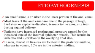 ETIOPATHOGENESIS
 An anal fissure is an ulcer in the lower portion of the anal canal
Most tears of the anal canal are due to the passage of large,
hard stool or explosive diarrhea, trauma to the anus, or a tear
during vaginal delivery.
Patients have increased resting anal pressure caused by the
increased tone of the internal sphincter muscle. This results in
ischemia and ulceration to the overlying anal skin.
In men, almost all fissures are located in the posterior midline,
whereas in women, 10% are in the anterior midline.
 
