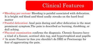 Clinical Features
Bleeding per rectum: Bleeding is painful associated with defecation.
It is bright red blood and blood usally streaks on the hard fecal
matter
Painful defecation: Anal pain during and after defecation is the most
prominent symptom.The pain is described as burning, throbbing, or
dull aching.
Physical examination confirms the diagnosis. Chronic fissures have
a triad of a fissure, sentinel skin tag, and hypertrophied anal papilla
 In acute Fissure-in-Ano you shouldn’t do DRE or Proctoscopy for
fear of aggravating the pain.
 