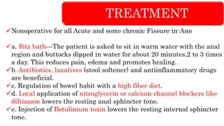TREATMENT
Nonoperative for all Acute and some chronic Fissure-in-Ano
a. Sitz bath—The patient is asked to sit in warm water with the anal
region and buttocks dipped in water for about 20 minutes,2 to 3 times
a day. This reduces pain, edema and promotes healing.
b. Antibiotics, laxatives (stool softener) and antiinflammatory drugs
are beneficial.
c. Regulation of bowel habit with a high fiber diet.
d. Local application of nitroglycerin or calcium channel blockers like
diltiazam lowers the resting anal sphincter tone.
e. Injection of Botulinium toxin lowers the resting internal sphincter
tone.
 