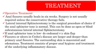 TREATMENT
Operative Treatment:
 Anal fissures usually heals in six weeks. Surgery is not usually
required unless the conservative therapy fails.
 Lateral internal Sphincterotomy is the surgical procedure of choice if
the anal sphincter tone is normal. This can be done as open or blind
subcutaneous lateral internal Sphincterotomy.
If anal sphincter tone is low- do endoanal v-y skin flap
Fissures or ulcers in Crohn’s disease are larger and deeper than
primary anal fissures. The surrounding skin is macerated and
edematous. Treatment consists of proper anal hygiene and treatment
of the underlying inflammatory disease.
 