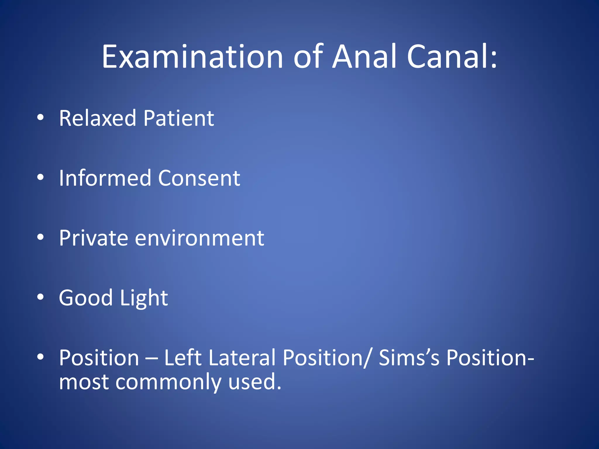 Examination of Anal Canal:
• Relaxed Patient
• Informed Consent
• Private environment
• Good Light
• Position – Left Lateral Position/ Sims’s Position-
most commonly used.
 