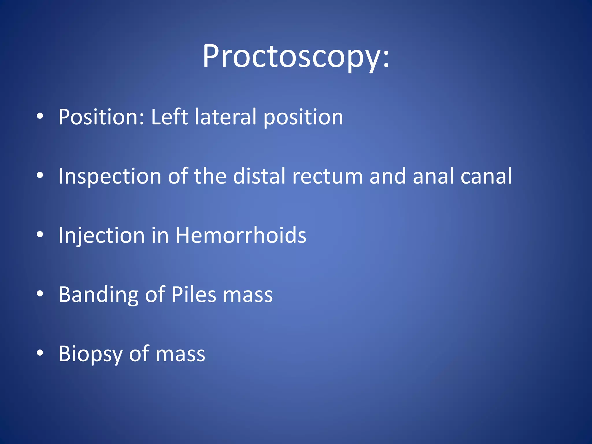 Proctoscopy:
• Position: Left lateral position
• Inspection of the distal rectum and anal canal
• Injection in Hemorrhoids
• Banding of Piles mass
• Biopsy of mass
 