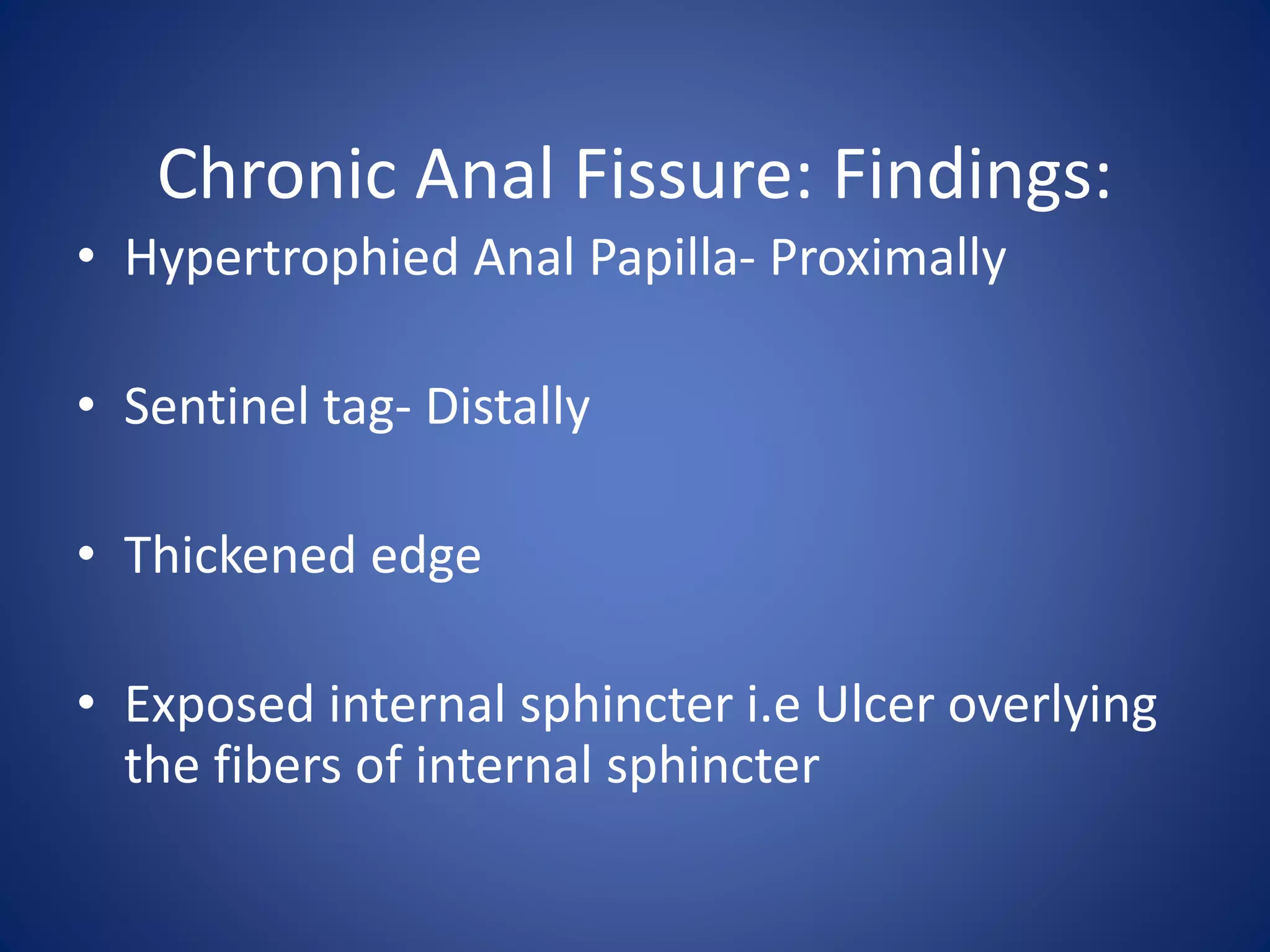 Chronic Anal Fissure: Findings:
• Hypertrophied Anal Papilla- Proximally
• Sentinel tag- Distally
• Thickened edge
• Exposed internal sphincter i.e Ulcer overlying
the fibers of internal sphincter
 