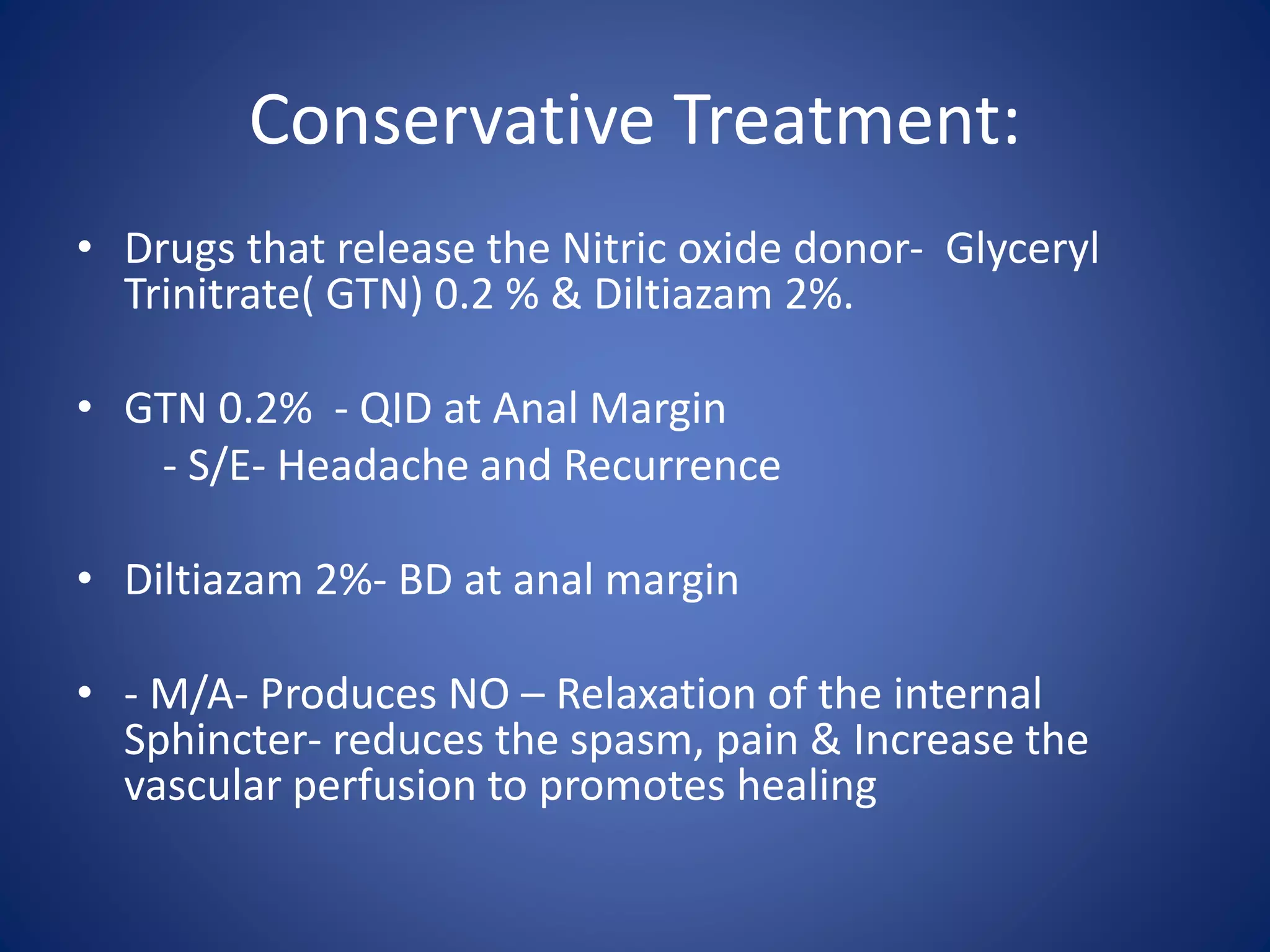 Conservative Treatment:
• Drugs that release the Nitric oxide donor- Glyceryl
Trinitrate( GTN) 0.2 % & Diltiazam 2%.
• GTN 0.2% - QID at Anal Margin
- S/E- Headache and Recurrence
• Diltiazam 2%- BD at anal margin
• - M/A- Produces NO – Relaxation of the internal
Sphincter- reduces the spasm, pain & Increase the
vascular perfusion to promotes healing
 