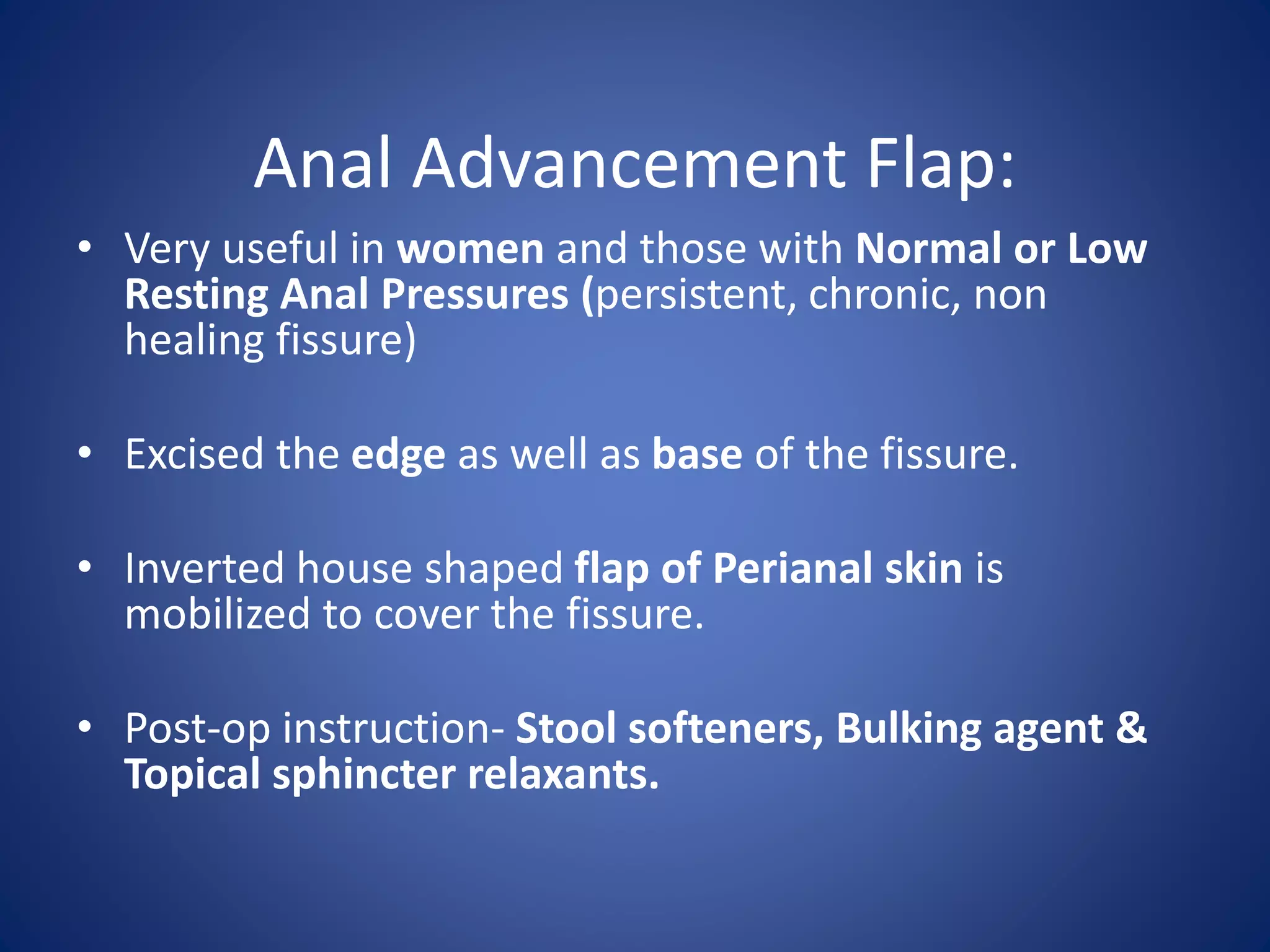 Anal Advancement Flap:
• Very useful in women and those with Normal or Low
Resting Anal Pressures (persistent, chronic, non
healing fissure)
• Excised the edge as well as base of the fissure.
• Inverted house shaped flap of Perianal skin is
mobilized to cover the fissure.
• Post-op instruction- Stool softeners, Bulking agent &
Topical sphincter relaxants.
 