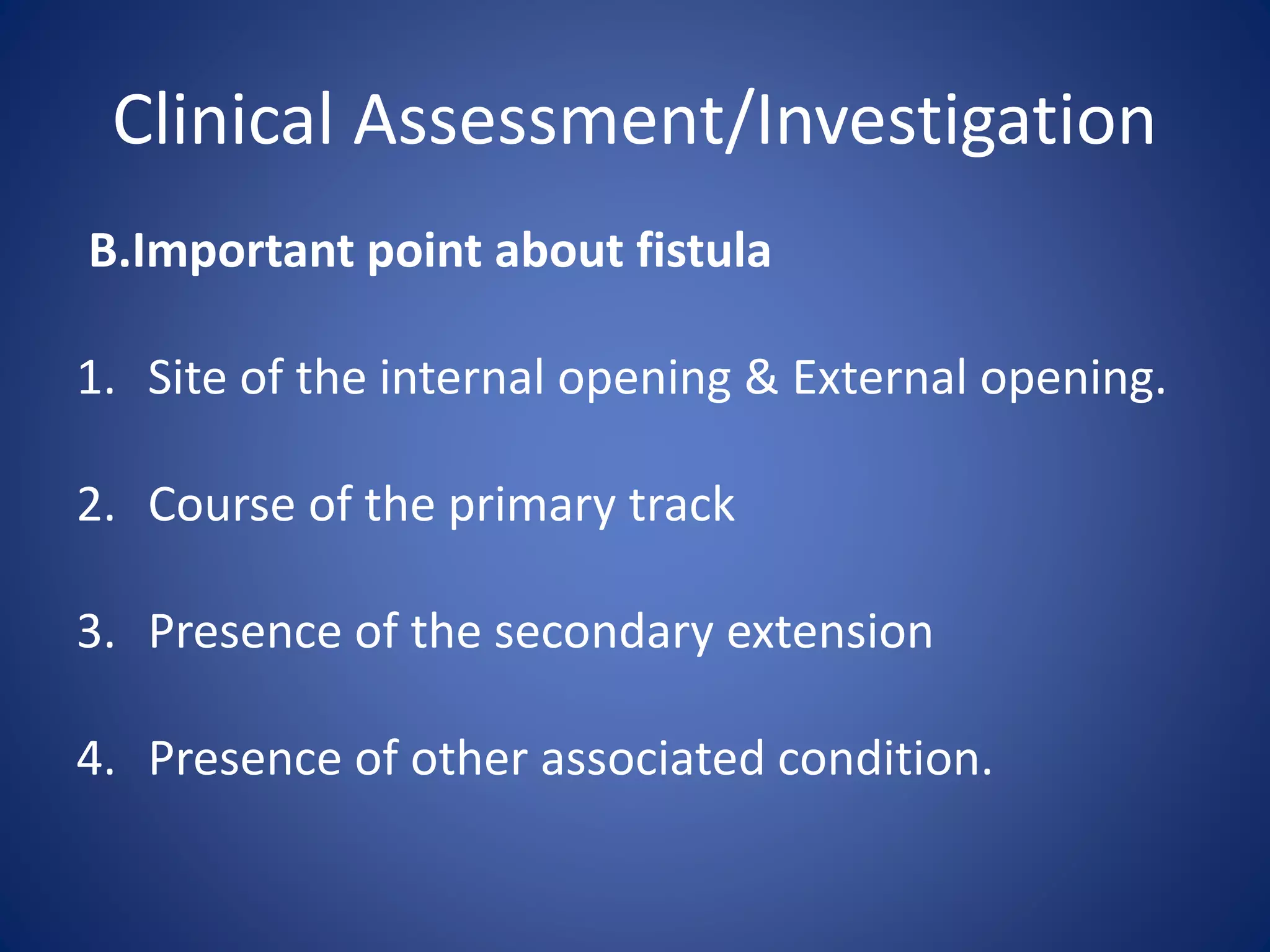 Clinical Assessment/Investigation
B.Important point about fistula
1. Site of the internal opening & External opening.
2. Course of the primary track
3. Presence of the secondary extension
4. Presence of other associated condition.
 
