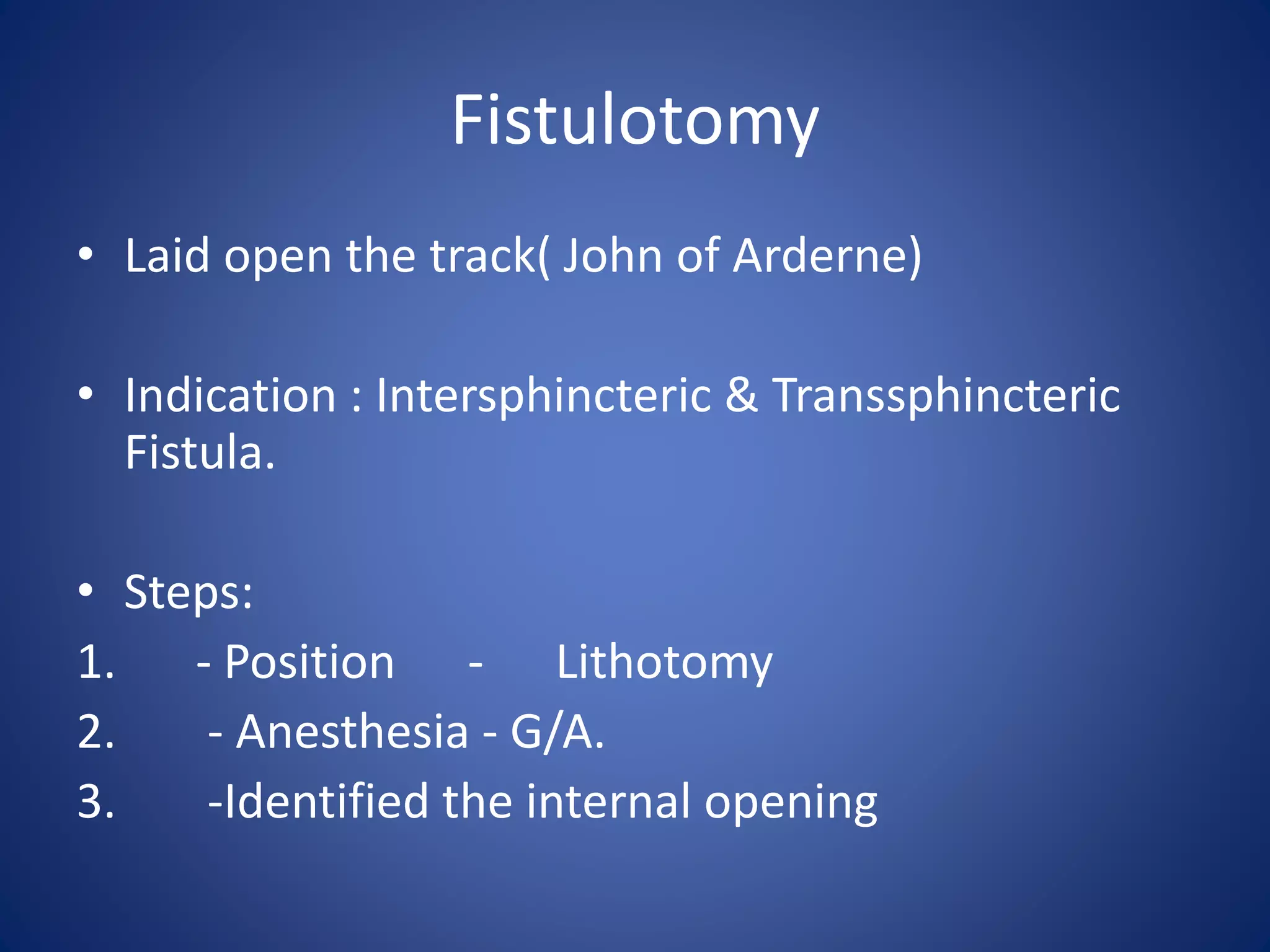 Fistulotomy
• Laid open the track( John of Arderne)
• Indication : Intersphincteric & Transsphincteric
Fistula.
• Steps:
1. - Position - Lithotomy
2. - Anesthesia - G/A.
3. -Identified the internal opening
 