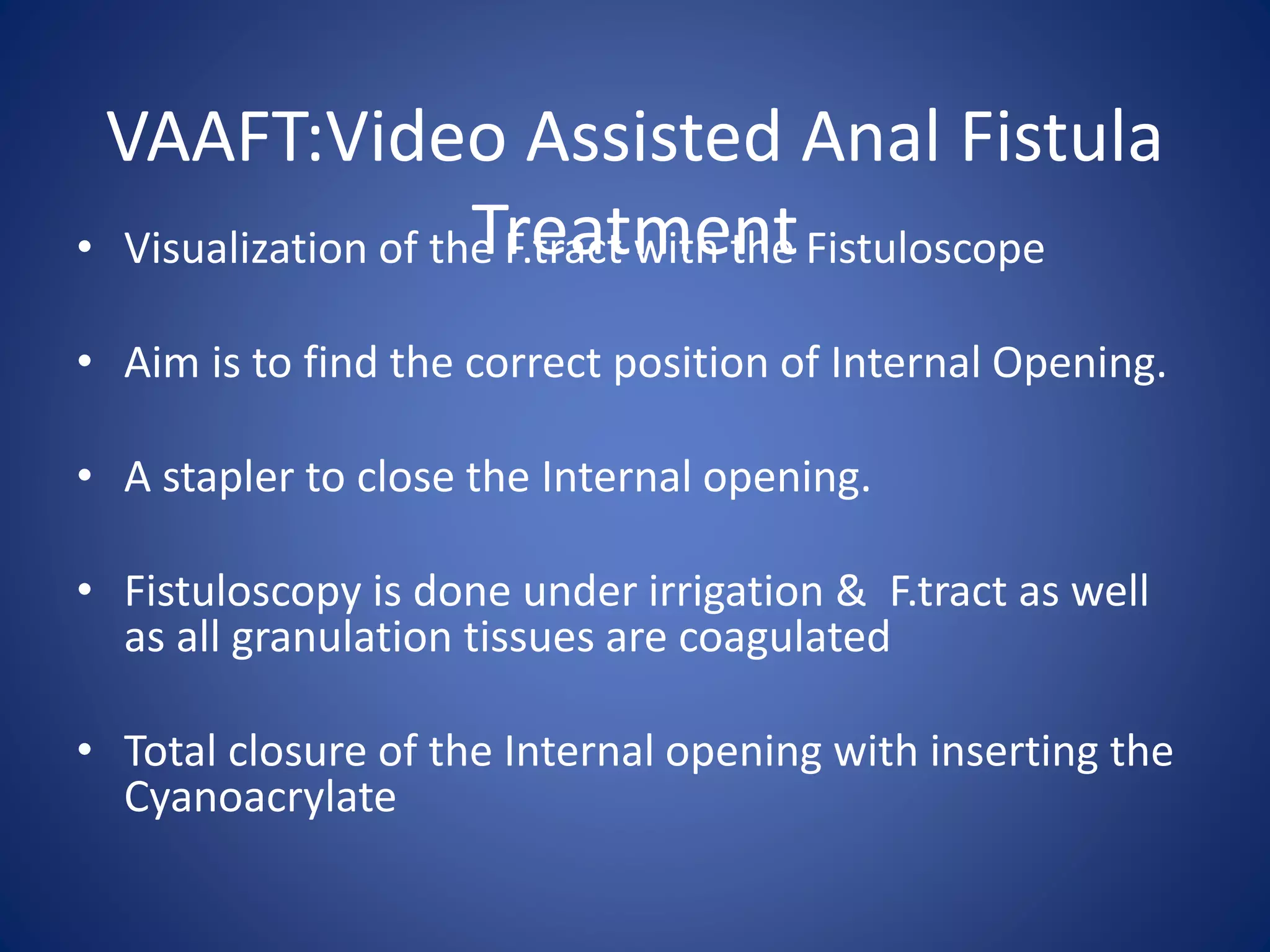 VAAFT:Video Assisted Anal Fistula
Treatment• Visualization of the F.tract with the Fistuloscope
• Aim is to find the correct position of Internal Opening.
• A stapler to close the Internal opening.
• Fistuloscopy is done under irrigation & F.tract as well
as all granulation tissues are coagulated
• Total closure of the Internal opening with inserting the
Cyanoacrylate
 
