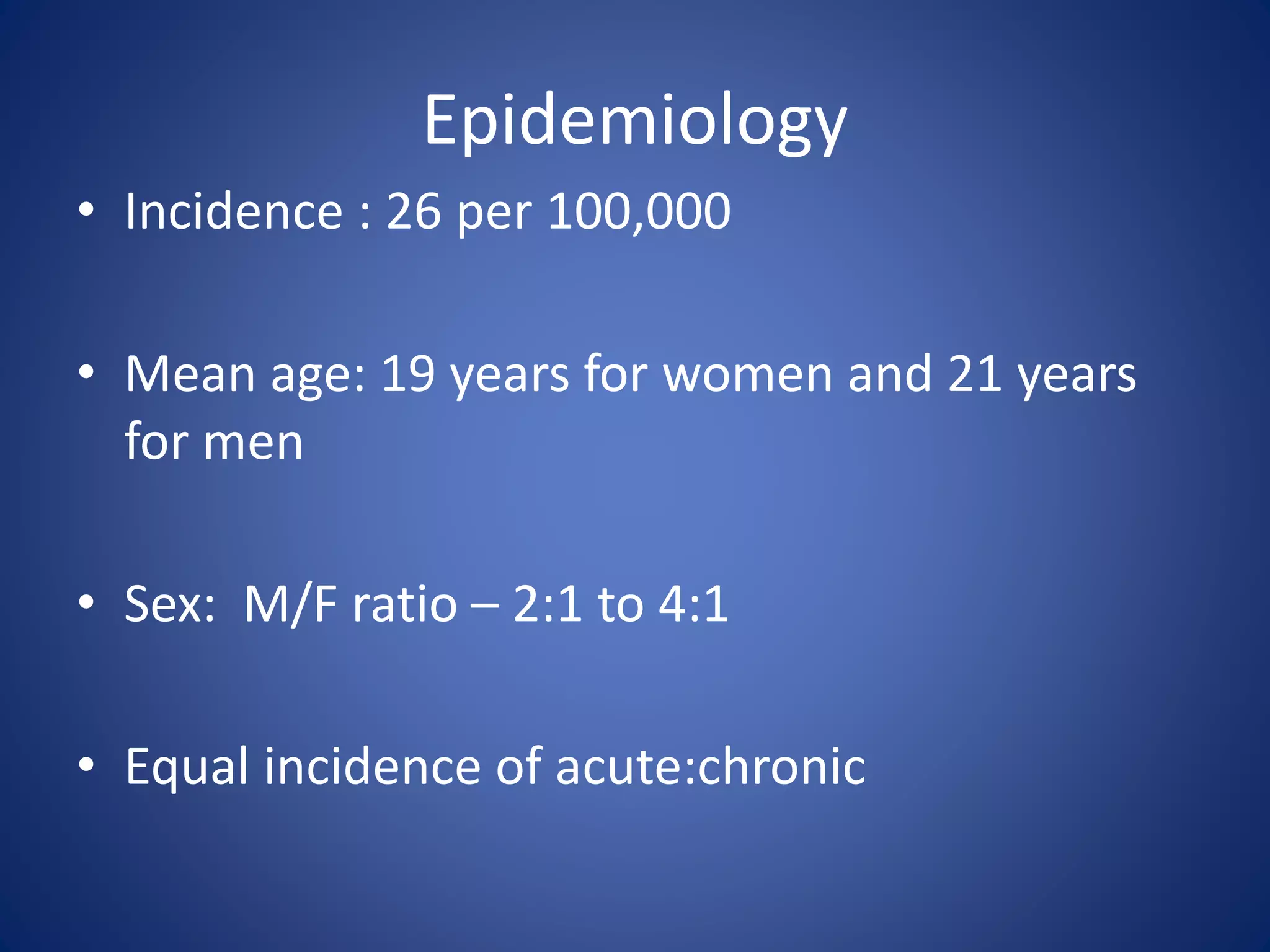 Epidemiology
• Incidence : 26 per 100,000
• Mean age: 19 years for women and 21 years
for men
• Sex: M/F ratio – 2:1 to 4:1
• Equal incidence of acute:chronic
 