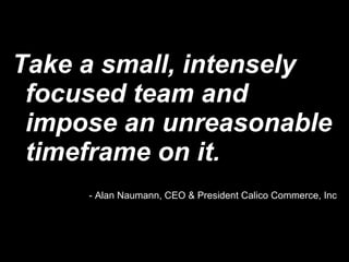 Take a small, intensely focused team and impose an unreasonable timeframe on it. - Alan Naumann, CEO & President Calico Commerce, Inc 