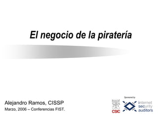 El negocio de la piratería




                                     Sponsored by

Alejandro Ramos, CISSP
Marzo, 2006 – Conferencias FIST.
 