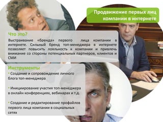 Продвижение первых лиц
                                              компании в интернете

Что это?
Выстраивание «бренда» первого       лица компании в
интернете. Сильный бренд топ-менеджера в интернете
позволяет повысить лояльность к компании и привлечь
внимание со стороны потенциальных партнеров, клиентов и
СМИ

Инструменты
• Создание и сопровождение личного
блога топ-менеджера

• Инициирование участия топ-менеджера
в онлайн конференциях, вебинарах и т.д.

• Создание и редактирование профайлов
первого лица компании в социальных
сетях
 