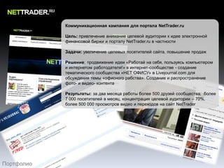 Коммуникационная кампания для портала NetTrader.ru

            Цель: привлечение внимание целевой аудитории к идее электронной
            финансовой биржи и порталу NetTrader.ru в частности

            Задачи: увеличение целевых посетителей сайта, повышение продаж

            Решение: продвижение идеи «Работай на себя, пользуясь компьютером
            и интернетом работодателя!» в интернет-сообществе - создание
            тематического сообщества «НЕТ ОФИСУ» в Livejournal.com для
            обсуждения темы «офисного рабства». Создание и распространение
            фото- и видео- контента

            Результаты: за два месяца работы более 500 друзей сообщества, более
            7 000 посетителей в месяц, концентрация целевой аудитории – 70%,
            более 500 000 просмотров видео и переходов на сайт NetTrader




Портфолио
 