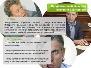 Продвижение первых лиц
                                              компании в Интернете


Что это?
Выстраивание «бренда» первого         лица компании в
Интернете. Сильный бренд топ-менеджера в Интернете
позволяет повысить лояльность к компании и привлечь
внимание со стороны потенциальных партнеров, клиентов,
средств массовой информации и других аудиторий


Инструменты
• Создание и модерирование личного блога
топ-менеджера

• Инициирование материалов с упоминанием
топ-менеджера компании в он-лайн СМИ

• Инициирование обсуждений, посвященных
фигуре топ-менеджера в социальных сетях
 