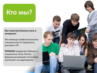 Кто мы?

Мы помогаем бизнесу жить в
интернете!

Мы команда профессиональных
специалистов по маркетингу,
рекламе и PR

FISTASHKI продвигают бренды в
социальных cетях, блогах,
форумах выстраивая отношения
компаний с их аудиториями
 