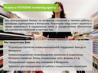 Услуги от FISTASHKI marketing agency


Мы консультируем бизнес по вопросам стратегии и тактики работы с
целевыми аудиториями в Интернете. Реализуем «под ключ» проекты в
сфере маркетинга в социальных сетях и осуществляем абонентное
обслуживание компаний и частных лиц



Мы предлагаем Вам:
• Разработку стратегии коммуникационной поддержки бренда в
  Интернете
• Коммуникационное сопровождение компании в социальных
  Интернет-сервисах: блоги, социальные сети, форумы и т.д.
• Продвижение первых лиц компании в Интернете
• Тренинги для менеджеров по работе с социальными сервисами
 