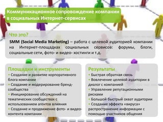 Коммуникационное сопровождение компании
в социальных Интернет-сервисах


Что это?
SMM (Social Media Marketing) – работа с целевой аудиторией компании
на Интернет-площадках социальных сервисов: форумы, блоги,
социальные сети, фото- и видео- хостинги и т.д.


Площадки и инструменты                    Результаты
• Создание и развитие корпоративного      • Быстрая обратная связь
блога компании                            • Вовлечение целевой аудитории в
• Создание и модерирование бренд-         диалог с компанией
сообщества                                • Управление репутационными
• Инициирование обсуждений на             рисками
тематических сообществах с                • Большой быстрый охват аудитории
использованием агентов влияния            • Создание эффекта «вируса»
• Создание и продвижение фото- и видео-   распространение информации с
контента компании                         помощью участников общения
 
