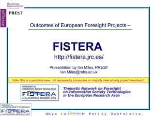 Outcomes of European Foresight Projects –  FISTERA   http://fistera.jrc.es/ Presentation by Ian Miles, PREST [email_address] Note: this is a personal view, not necessarily consensus or majority view among project members!! 
