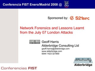 Conferencia FIST Enero/Madrid 2008 @



                             Sponsored by:


          Network Forensics and Lessons Learnt
          from the July 07 London Attacks

                       Geoff Harris
                       Alderbridge Consulting Ltd
                       geoff.harris@alderbridge.com
                       www.alderbridge.com
                       0044 1423 321900
 