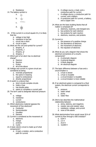 d. Resistance
14. The battery symbol is:
a.
b.
c.
d.
15. If the current in a circuit equals 0 A, it is likely
that the
a. voltage is too high
b. resistance is too low
c. circuit has a short
d. circuit is open
16. What are the unit and symbol for current?
a. Ampere, A
b. Coulomb, I
c. Ampere, Q
d. Ampere, I
17. Which part of an atom has no electrical
charge?
a. Electron
b. Neutron
c. Proton
d. All of the above
18. Voltage and current in a given circuit are
considered as being:
a. inversely proportional
b. the same in meaning
c. equal to conductance
d. directly proportional
19. A switch is a device that:
a. short circuits complex circuits
b. holds a fuse
c. has double poles
d. opens or completes a current path
20. The term used to designate electrical pressure
is:
a. voltage
b. resistance
c. current
d. conductance
21. Which electronics material opposes the
movement of free electrons?
a. Conductor
b. Semiconductor
c. Insulator
d. Element
22. Current is considered as the movement of:
a. electrons
b. charge
c. protons
d. nuclei
23. A basic electric circuit is made up of what
components?
a. A load, a resistor, and a conductive
path for current
b. A voltage source, a load, and a
conductive path for current
c. A voltage source, a conductive path for
current, and a battery
d. A conductive path for current, a battery,
and a copper wire
24. What are the basic building blocks that all
matter is composed of?
a. electrons, neutrons, and charged ions
b. two protons for each electron
c. two protons for each neutron
d. electrons, neutrons, and protons
25. Current is:
a. the presence of a positive charge
b. the abundance of electrons
c. the movement of electrons
d. the repulsion of electrons
26. What do you call a diagram that shows the
electrical connections of a circuit's
components?
a. A schematic diagram
b. A pictorial diagram
c. A block diagram
d. An electrical diagram
27. The basic difference between a fuse and a
circuit breaker is
a. a fuse is slower
b. a fuse is reusable
c. a circuit breaker is reusable
d. a circuit breaker is more reliable
28. If an electrical system is compared to a fluid
system, the electrical current corresponds to
the:
a. pressure
b. water wheel
c. pump
d. water flow
29. Ohm's law describes the mathematical
relationship between
a. ohms, kilohms, and megohms
b. resistor size and resistor value
c. resistance, voltage, and current
d. none of the above
30. What electromotive force would cause 20 A of
current to flow through a 500 resistor?
a. 0.04 V
b. 2.5 V
c. 25.0 V
d. 10,000 V
 