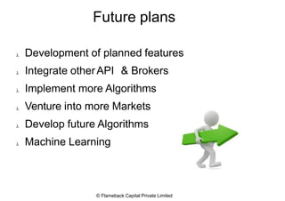 Future plans






Development of planned features
Integrate otherAPI & Brokers
Implement more Algorithms
Venture into more Markets
Develop future Algorithms
Machine Learning
© Flameback Capital Private Limited
 