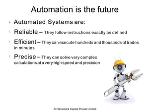 Automation is the future




Automated Systems are:
Reliable – They follow instructions exactly as defined
Efficient– They can execute hundreds and thousands of trades
in minutes
Precise – They can solve very complex
calculations at a very high speed and precision
© Flameback Capital Private Limited
 