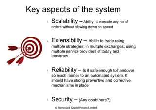 Key aspects of the system
 Scalability – Ability to execute any no of
orders without slowing down on speed
 Extensibility – Ability to trade using
multiple strategies; in multiple exchanges; using
multiple service providers of today and
tomorrow
 Reliability – Is it safe enough to handover
so much money to an automated system. It
should have strong preventive and corrective
mechanisms in place
 Security – (Any doubt here?)
© Flameback Capital Private Limited
 