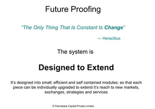 Future Proofing
“The Only Thing That Is Constant Is Change”
― Heraclitus
The system is
Designed to Extend
It’s designed into small; efficient and self contained modules; so that each
piece can be individually upgraded to extend it’s reach to new markets,
exchanges, strategies and services
© Flameback Capital Private Limited
 