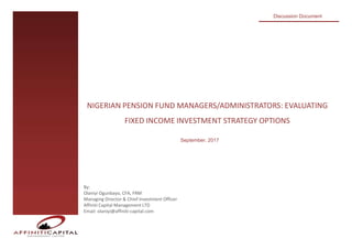 NIGERIAN PENSION FUND MANAGERS/ADMINISTRATORS: EVALUATING
FIXED INCOME INVESTMENT STRATEGY OPTIONS
Discussion Document
By:
Olaniyi Ogunbayo, CFA, FRM
Managing Director & Chief Investment Officer
Affiniti Capital Management LTD
Email: olaniyi@affiniti-capital.com
September, 2017
 