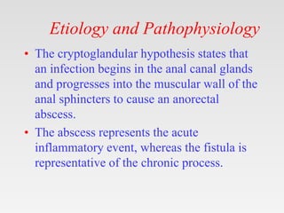 Etiology and Pathophysiology
• The cryptoglandular hypothesis states that
an infection begins in the anal canal glands
and progresses into the muscular wall of the
anal sphincters to cause an anorectal
abscess.
• The abscess represents the acute
inflammatory event, whereas the fistula is
representative of the chronic process.
 