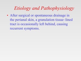 Etiology and Pathophysiology
• After surgical or spontaneous drainage in
the perianal skin, a granulation tissue–lined
tract is occasionally left behind, causing
recurrent symptoms.
 