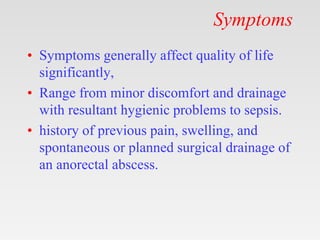 Symptoms
• Symptoms generally affect quality of life
significantly,
• Range from minor discomfort and drainage
with resultant hygienic problems to sepsis.
• history of previous pain, swelling, and
spontaneous or planned surgical drainage of
an anorectal abscess.
 