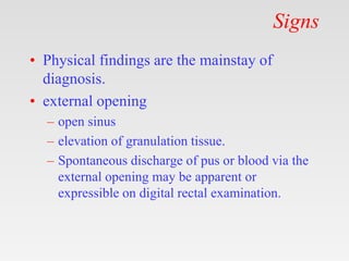 Signs
• Physical findings are the mainstay of
diagnosis.
• external opening
– open sinus
– elevation of granulation tissue.
– Spontaneous discharge of pus or blood via the
external opening may be apparent or
expressible on digital rectal examination.
 