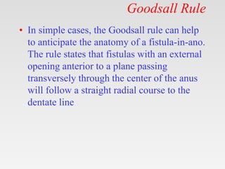 Goodsall Rule
• In simple cases, the Goodsall rule can help
to anticipate the anatomy of a fistula-in-ano.
The rule states that fistulas with an external
opening anterior to a plane passing
transversely through the center of the anus
will follow a straight radial course to the
dentate line
 