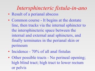 Intersphincteric fistula-in-ano
• Result of a perianal abscess
• Common course - It begins at the dentate
line, then tracks via the internal sphincter to
the intersphincteric space between the
internal and external anal sphincters, and
finally terminates in the perianal skin or
perineum
• Incidence - 70% of all anal fistulas
• Other possible tracts - No perineal opening;
high blind tract; high tract to lower rectum
or pelvis
 