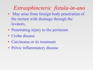 Extrasphincteric fistula-in-ano
• May arise from foreign body penetration of
the rectum with drainage through the
levators,
• Penetrating injury to the perineum
• Crohn disease
• Carcinoma or its treatment
• Pelvic inflammatory disease
 