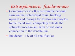 Extrasphincteric fistula-in-ano
• Common course - It runs from the perianal
skin via the ischiorectal fossa, tracking
upward and through the levator ani muscles
to the rectal wall, completely outside the
sphincter mechanism, with or without a
connection to the dentate line
• Incidence - 1% of all anal fistulas
 
