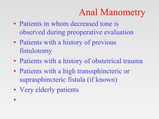 Anal Manometry
• Patients in whom decreased tone is
observed during preoperative evaluation
• Patients with a history of previous
fistulotomy
• Patients with a history of obstetrical trauma
• Patients with a high transsphincteric or
suprasphincteric fistula (if known)
• Very elderly patients
•
 