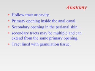 Anatomy
• Hollow tract or cavity.
• Primary opening inside the anal canal.
• Secondary opening in the perianal skin.
• secondary tracts may be multiple and can
extend from the same primary opening.
• Tract lined with granulation tissue.
 