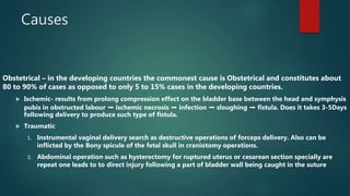 Causes
Obstetrical – in the developing countries the commonest cause is Obstetrical and constitutes about
80 to 90% of cases as opposed to only 5 to 15% cases in the developing countries.
 Ischemic- results from prolong compression effect on the bladder base between the head and symphysis
pubis in obstructed labour ➡️ ischemic necrosis ➡️ infection ➡️ sloughing ➡️ fistula. Does it takes 3-5Days
following delivery to produce such type of fistula.
 Traumatic
1. Instrumental vaginal delivery search as destructive operations of forceps delivery. Also can be
inflicted by the Bony spicule of the fetal skull in craniotomy operations.
2. Abdominal operation such as hysterectomy for ruptured uterus or cesarean section specially are
repeat one leads to to direct injury following a part of bladder wall being caught in the suture
 