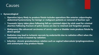 Causes
 Gynaecological
1. Operative injury likely to produce fistula includes operations like anterior colporrhaphy
abdominal hysterectomy for benign or malignant patients or removal of Gartner cyst
2. Traumatic injury takes place following fall on a pointed object by stick used for criminal
abortion following fracture of pelvic bones are due to retained and forgotten pessary
3. Malignancy like advanced carcinoma of cervix vagina or bladder mein produce fistula by
direct spread
4. Radiation may lead to ischemic necrosis by endarteritis due to radiation effect when the
carcinoma cervix is treated by radiation.
5. Infective- chronic granulomatous relation such as vaginal tuberculosis lymphogranuloma
and actinomyces may produce fissula
 