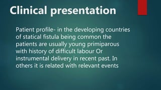Clinical presentation
Patient profile- in the developing countries
of statical fistula being common the
patients are usually young primiparous
with history of difficult labour Or
instrumental delivery in recent past. In
others it is related with relevant events
 