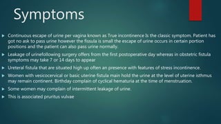Symptoms
 Continuous escape of urine per vagina known as True incontinence Is the classic symptom. Patient has
got no ask to pass urine however the fissula is small the escape of urine occurs in certain portion
positions and the patient can also pass urine normally.
 Leakage of urinefollowing surgery offers from the first postoperative day whereas in obstetric fistula
symptoms may take 7 or 14 days to appear
 Ureteral fistula that are situated high up often an presence with features of stress incontinence.
 Women with vesicocervical or basic uterine fistula main hold the urine at the level of uterine isthmus
may remain continent. Birthday complain of cyclical hematuria at the time of menstruation.
 Some women may complain of intermittent leakage of urine.
 This is associated pruritus vulvae
 